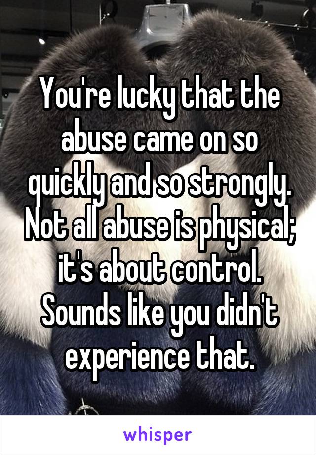 You're lucky that the abuse came on so quickly and so strongly. Not all abuse is physical; it's about control. Sounds like you didn't experience that.