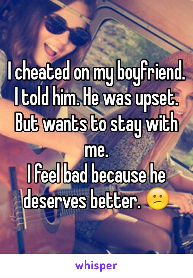 I cheated on my boyfriend. 
I told him. He was upset. But wants to stay with me. 
I feel bad because he deserves better. 😕