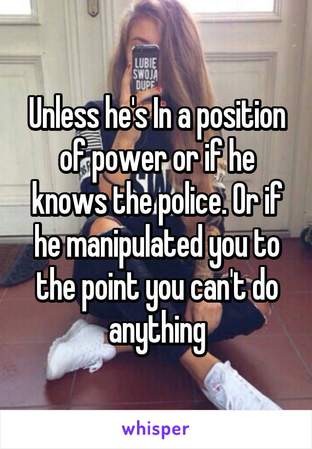 Unless he's In a position of power or if he knows the police. Or if he manipulated you to the point you can't do anything