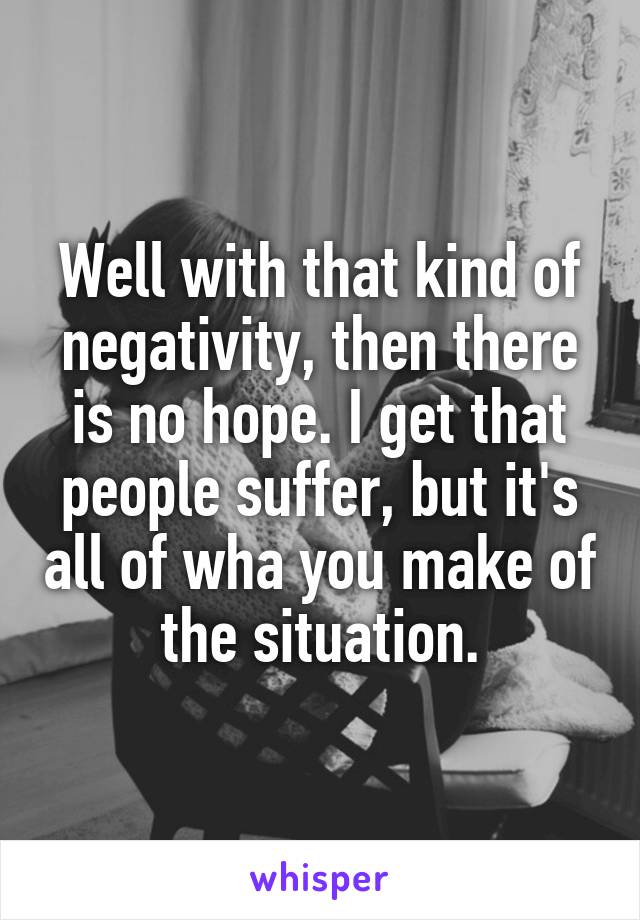 Well with that kind of negativity, then there is no hope. I get that people suffer, but it's all of wha you make of the situation.