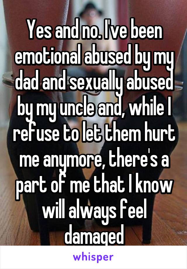 Yes and no. I've been emotional abused by my dad and sexually abused by my uncle and, while I refuse to let them hurt me anymore, there's a part of me that I know will always feel damaged