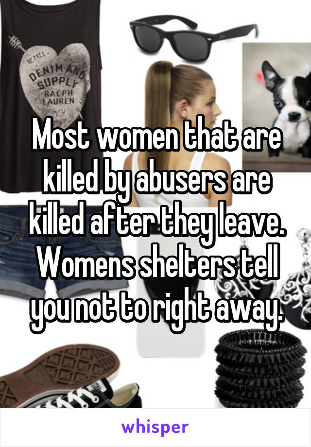 Most women that are killed by abusers are killed after they leave. Womens shelters tell you not to right away.