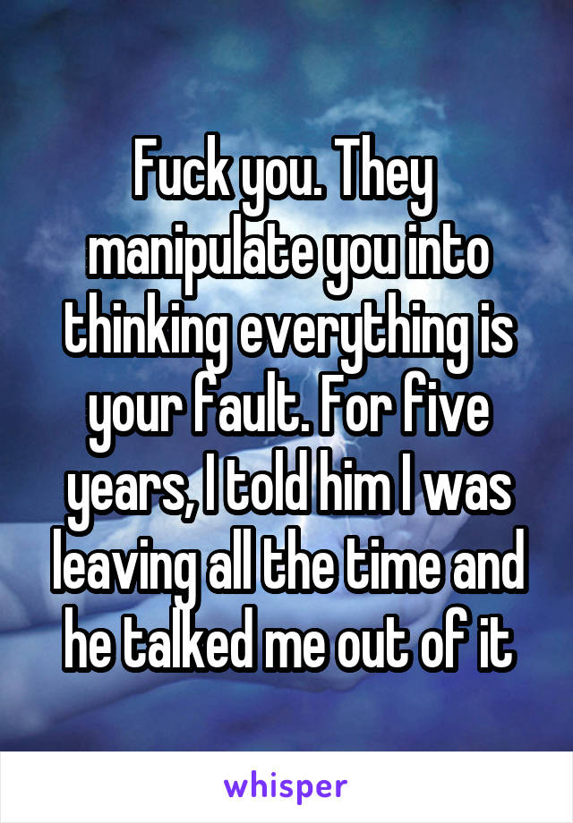 Fuck you. They  manipulate you into thinking everything is your fault. For five years, I told him I was leaving all the time and he talked me out of it