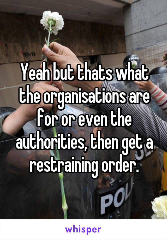 Yeah but thats what the organisations are for or even the authorities, then get a restraining order.