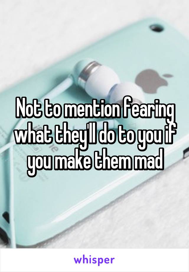 Not to mention fearing what they'll do to you if you make them mad