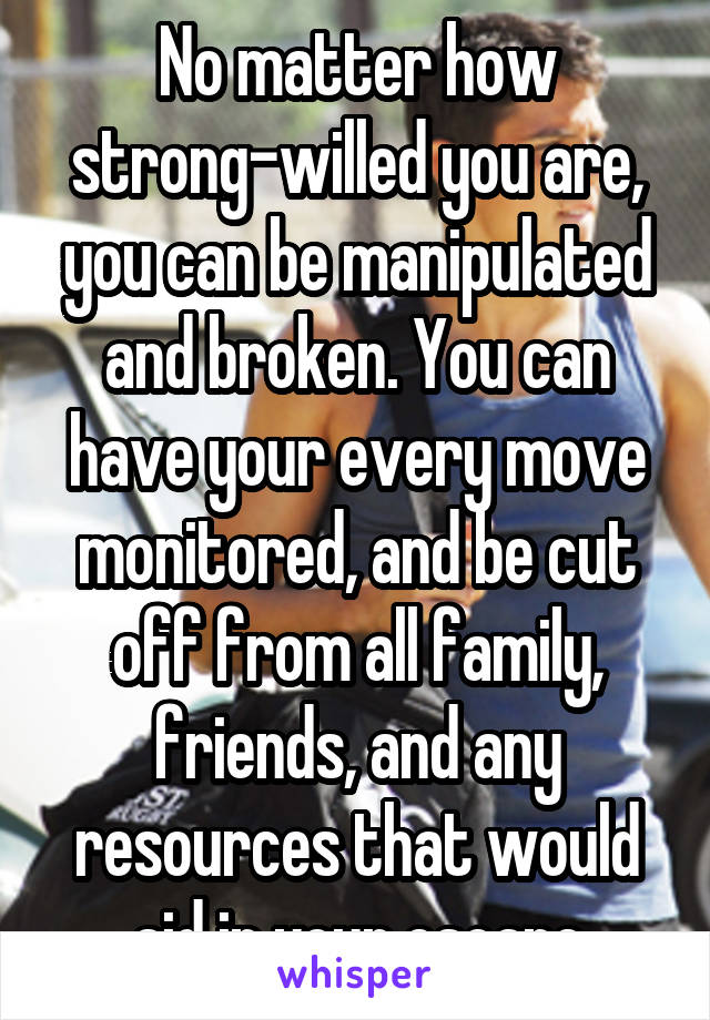 No matter how strong-willed you are, you can be manipulated and broken. You can have your every move monitored, and be cut off from all family, friends, and any resources that would aid in your escape