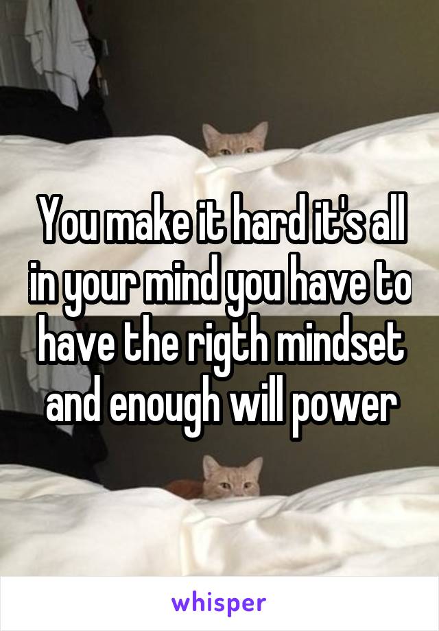 You make it hard it's all in your mind you have to have the rigth mindset and enough will power