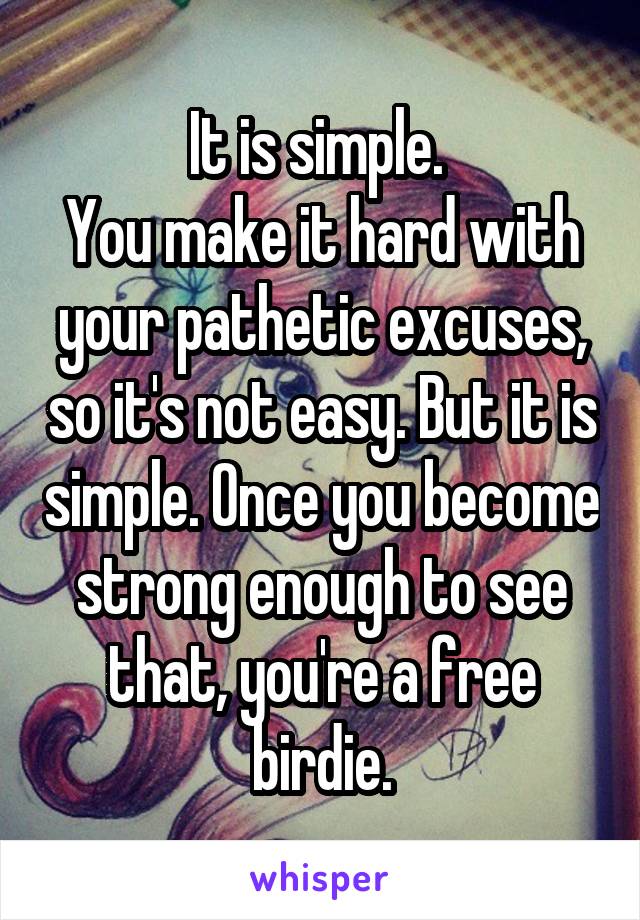 It is simple. 
You make it hard with your pathetic excuses, so it's not easy. But it is simple. Once you become strong enough to see that, you're a free birdie.