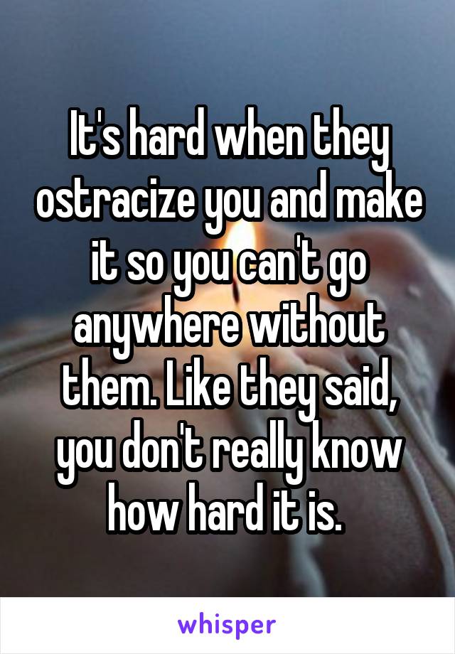 It's hard when they ostracize you and make it so you can't go anywhere without them. Like they said, you don't really know how hard it is. 