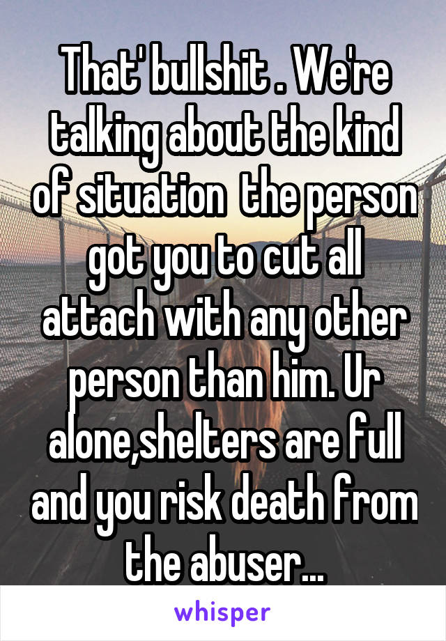 That' bullshit . We're talking about the kind of situation  the person got you to cut all attach with any other person than him. Ur alone,shelters are full and you risk death from the abuser...