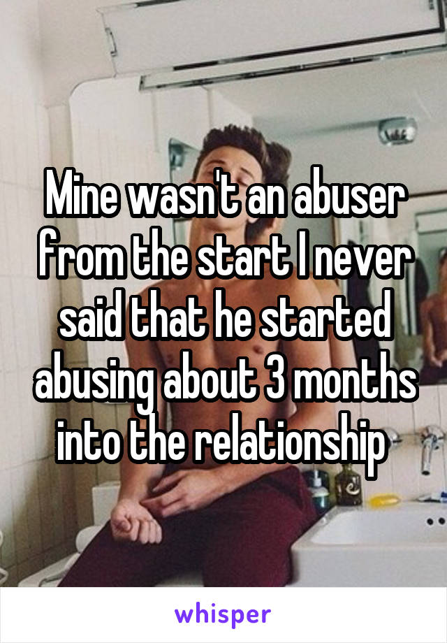 Mine wasn't an abuser from the start I never said that he started abusing about 3 months into the relationship 