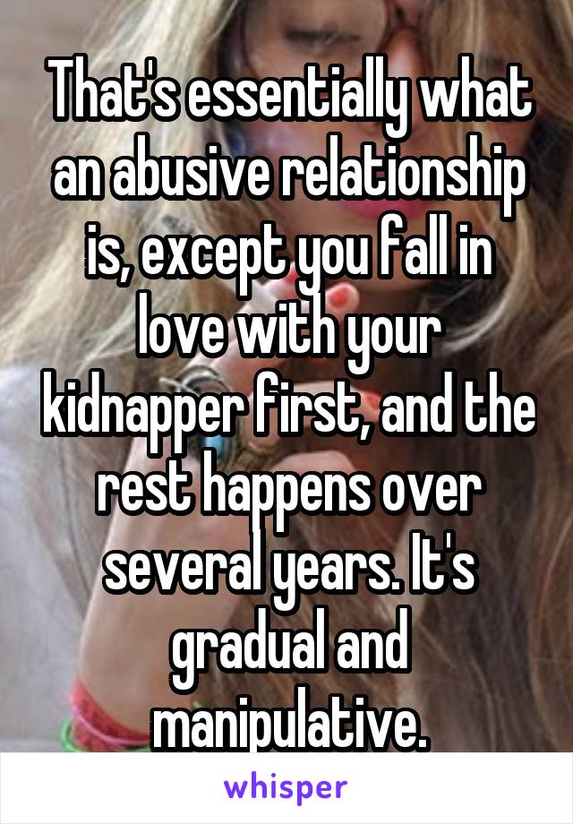 That's essentially what an abusive relationship is, except you fall in love with your kidnapper first, and the rest happens over several years. It's gradual and manipulative.