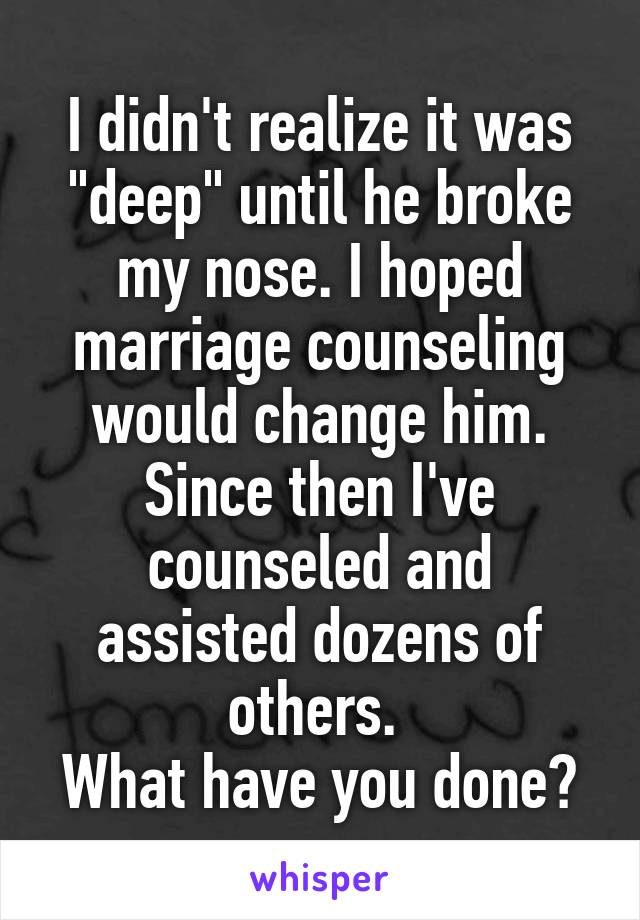 I didn't realize it was "deep" until he broke my nose. I hoped marriage counseling would change him.
Since then I've counseled and assisted dozens of others. 
What have you done?