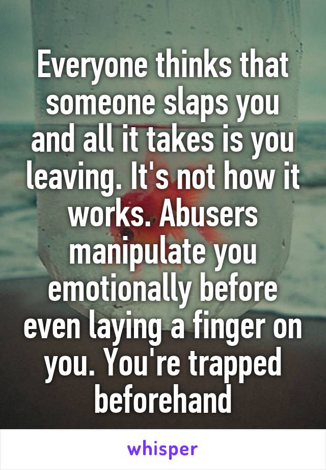 Everyone thinks that someone slaps you and all it takes is you leaving. It's not how it works. Abusers manipulate you emotionally before even laying a finger on you. You're trapped beforehand