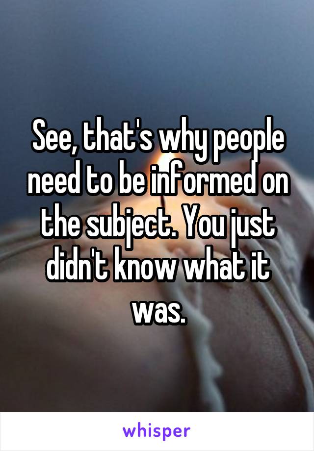 See, that's why people need to be informed on the subject. You just didn't know what it was.