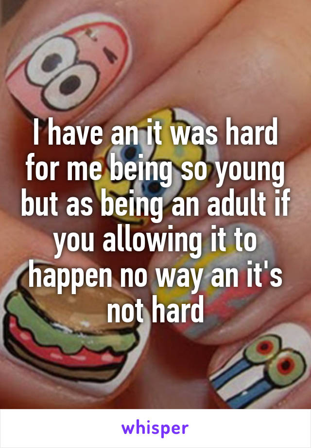 I have an it was hard for me being so young but as being an adult if you allowing it to happen no way an it's not hard