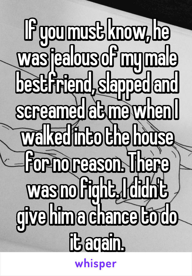 If you must know, he was jealous of my male bestfriend, slapped and screamed at me when I walked into the house for no reason. There was no fight. I didn't give him a chance to do it again.