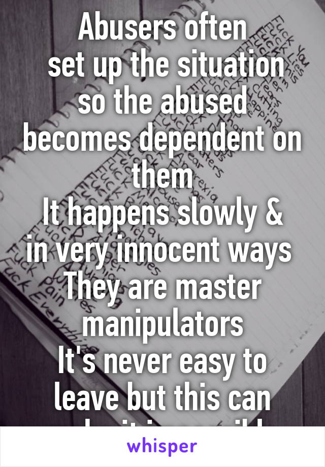 Abusers often
 set up the situation so the abused becomes dependent on them
It happens slowly & in very innocent ways 
They are master manipulators
It's never easy to leave but this can make it impossible