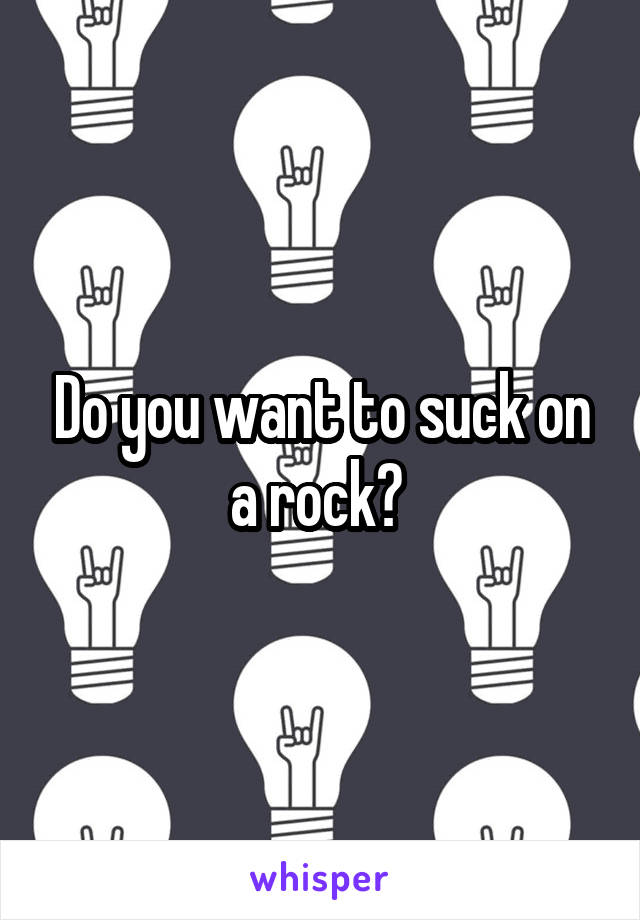 Do you want to suck on a rock? 