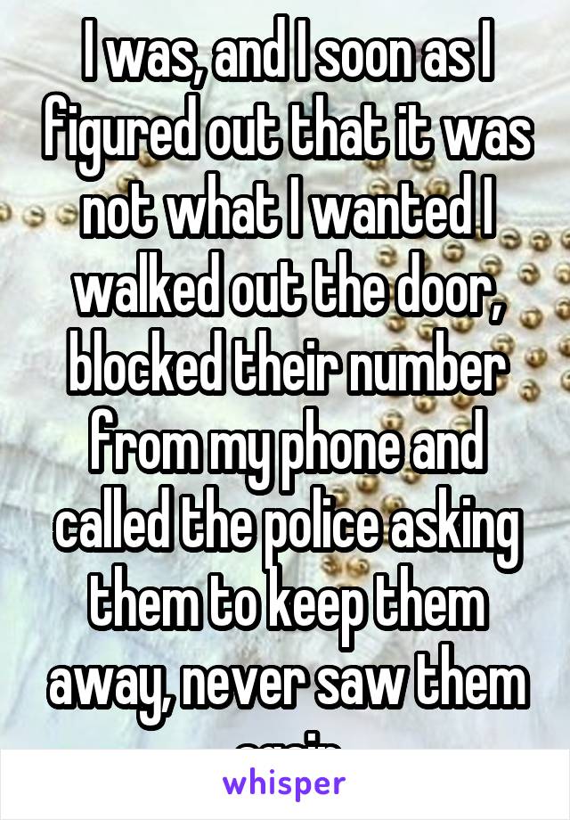 I was, and I soon as I figured out that it was not what I wanted I walked out the door, blocked their number from my phone and called the police asking them to keep them away, never saw them again