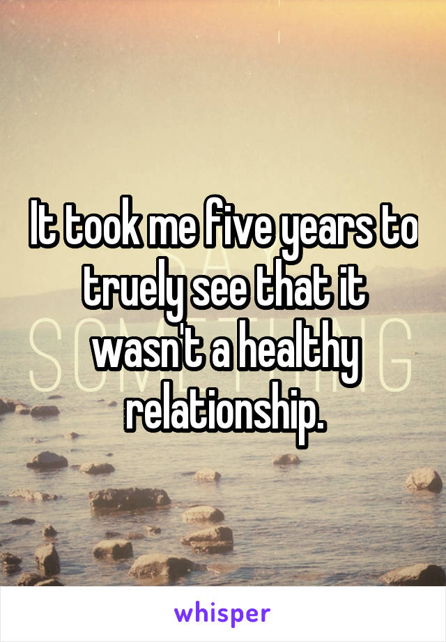 It took me five years to truely see that it wasn't a healthy relationship.