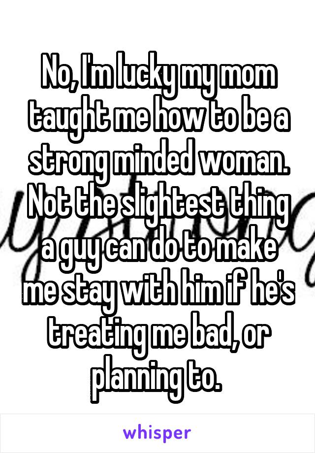 No, I'm lucky my mom taught me how to be a strong minded woman. Not the slightest thing a guy can do to make me stay with him if he's treating me bad, or planning to. 