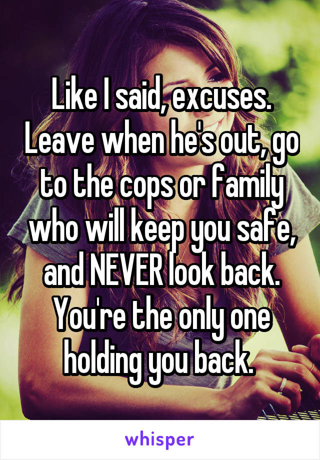 Like I said, excuses. Leave when he's out, go to the cops or family who will keep you safe, and NEVER look back.
You're the only one holding you back. 