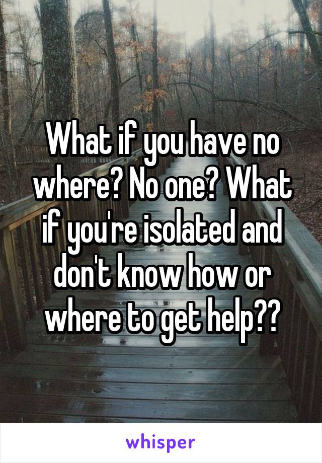 What if you have no where? No one? What if you're isolated and don't know how or where to get help??