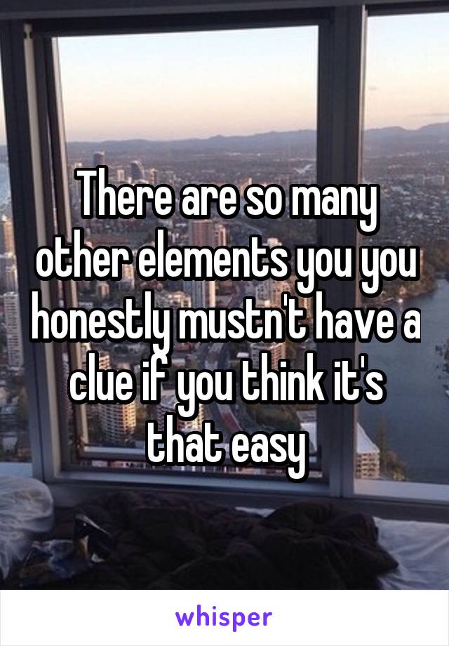 There are so many other elements you you honestly mustn't have a clue if you think it's that easy