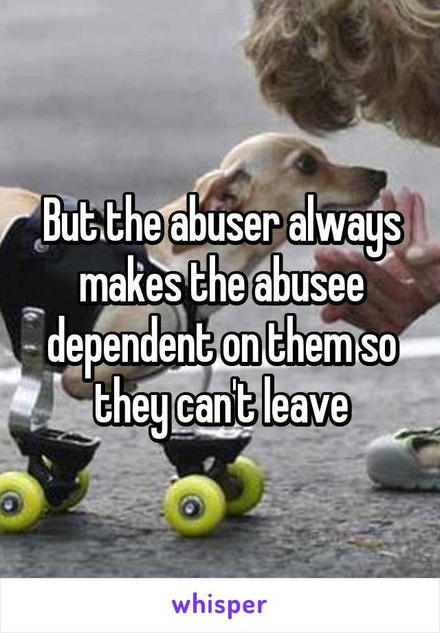 But the abuser always makes the abusee dependent on them so they can't leave