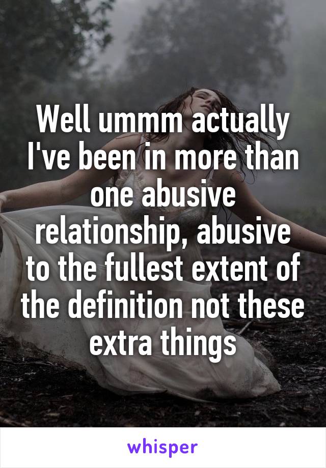 Well ummm actually I've been in more than one abusive relationship, abusive to the fullest extent of the definition not these extra things