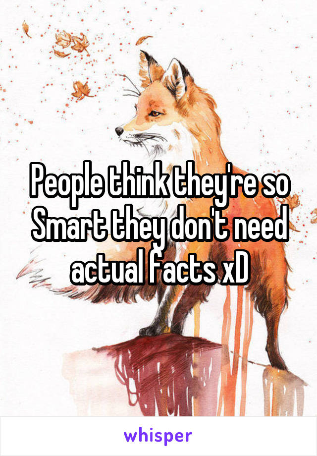 People think they're so Smart they don't need actual facts xD