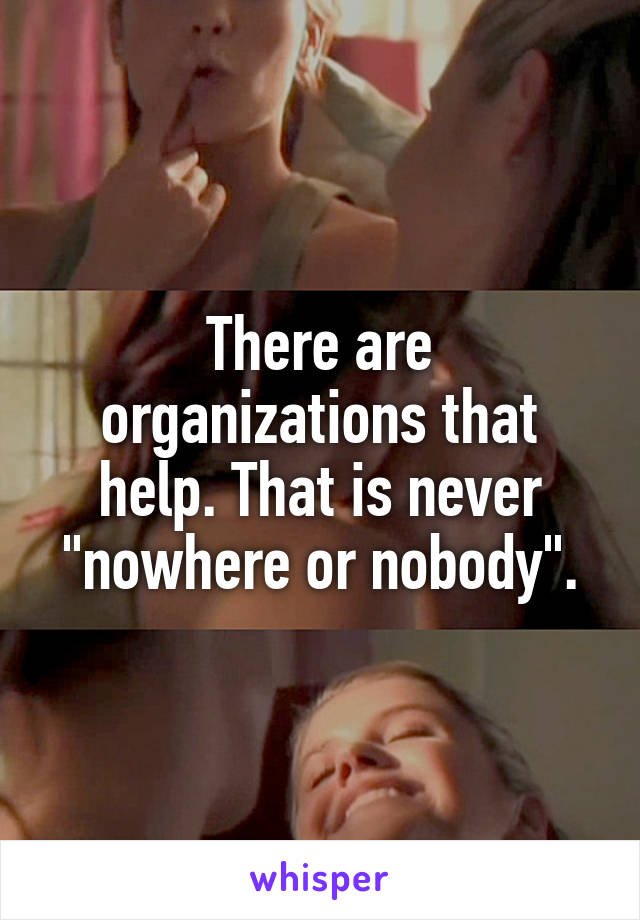 There are organizations that help. That is never "nowhere or nobody".