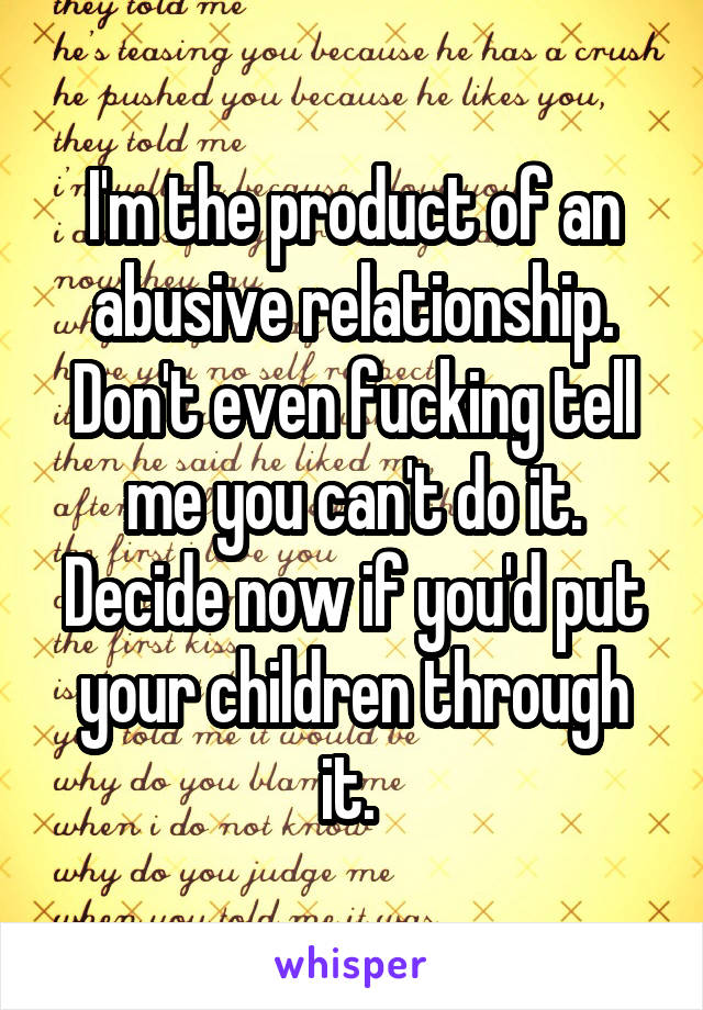 I'm the product of an abusive relationship. Don't even fucking tell me you can't do it. Decide now if you'd put your children through it. 