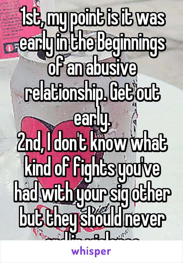 1st, my point is it was early in the Beginnings of an abusive relationship. Get out early.
2nd, I don't know what kind of fights you've had with your sig other but they should never end in violence