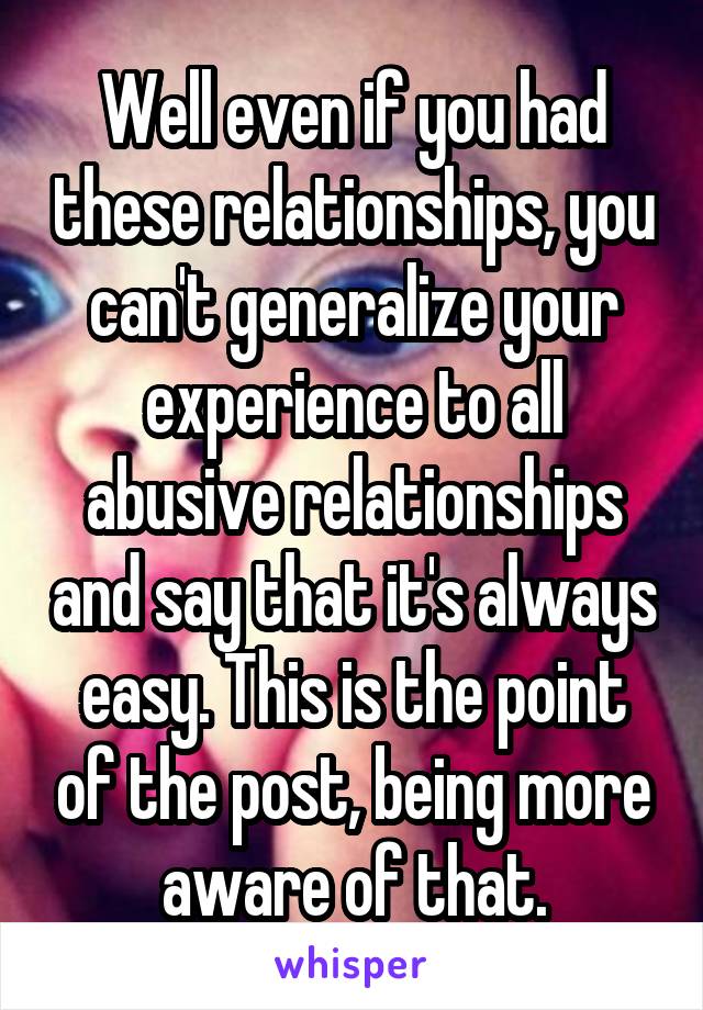 Well even if you had these relationships, you can't generalize your experience to all abusive relationships and say that it's always easy. This is the point of the post, being more aware of that.