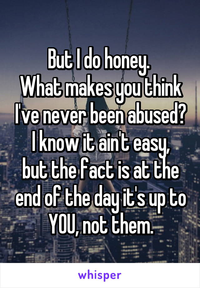 But I do honey. 
What makes you think I've never been abused?
I know it ain't easy, but the fact is at the end of the day it's up to YOU, not them.