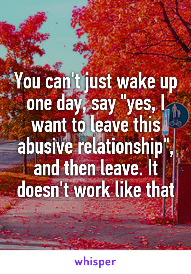 You can't just wake up one day, say "yes, I want to leave this abusive relationship", and then leave. It doesn't work like that