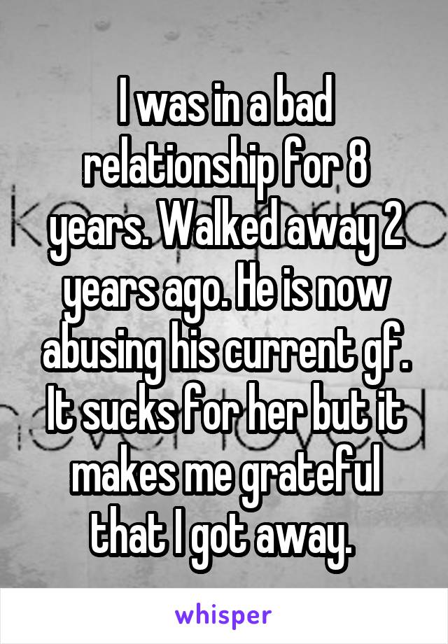 I was in a bad relationship for 8 years. Walked away 2 years ago. He is now abusing his current gf. It sucks for her but it makes me grateful that I got away. 