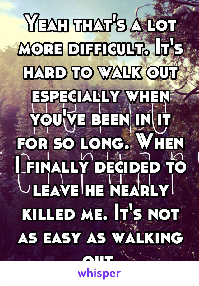 Yeah that's a lot more difficult. It's hard to walk out especially when you've been in it for so long. When I finally decided to leave he nearly killed me. It's not as easy as walking out 