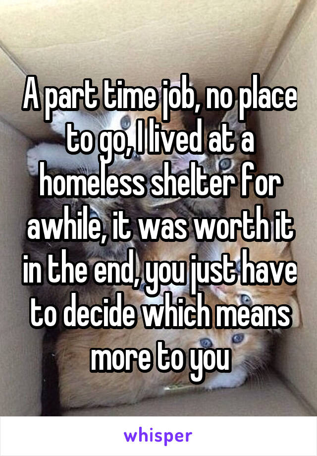 A part time job, no place to go, I lived at a homeless shelter for awhile, it was worth it in the end, you just have to decide which means more to you