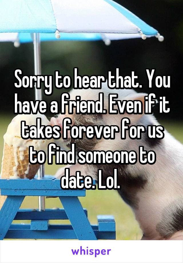 Sorry to hear that. You have a friend. Even if it takes forever for us to find someone to date. Lol. 