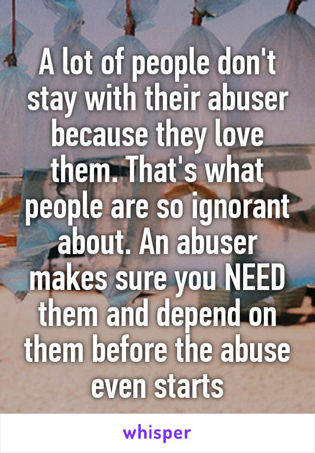 A lot of people don't stay with their abuser because they love them. That's what people are so ignorant about. An abuser makes sure you NEED them and depend on them before the abuse even starts