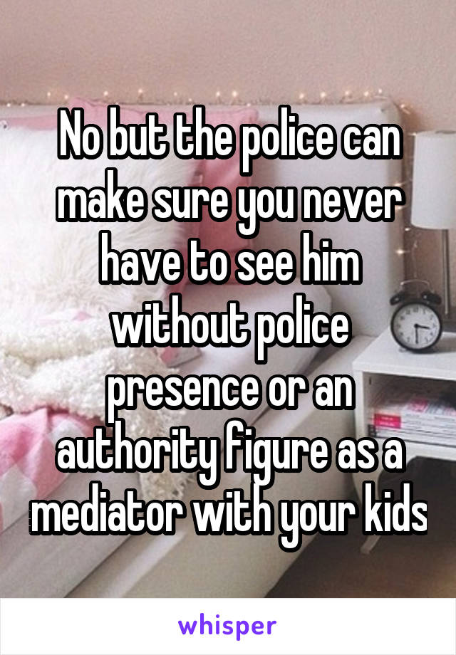 No but the police can make sure you never have to see him without police presence or an authority figure as a mediator with your kids