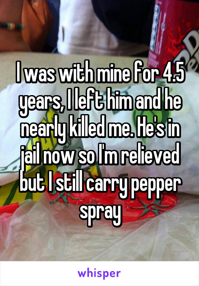 I was with mine for 4.5 years, I left him and he nearly killed me. He's in jail now so I'm relieved but I still carry pepper spray