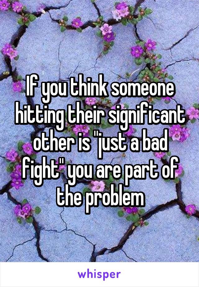 If you think someone hitting their significant other is "just a bad fight" you are part of the problem