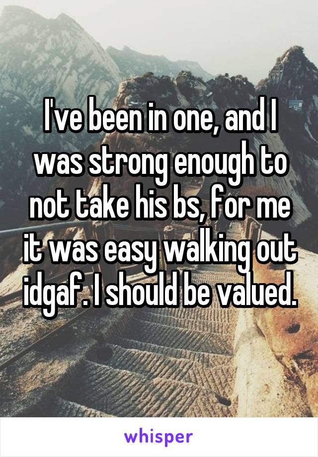 I've been in one, and I was strong enough to not take his bs, for me it was easy walking out idgaf. I should be valued. 