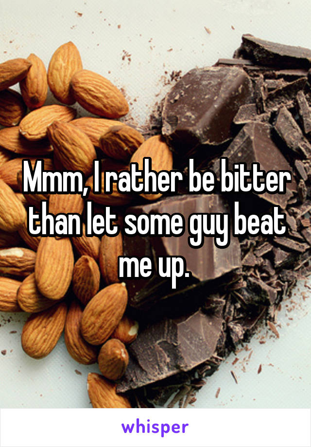 Mmm, I rather be bitter than let some guy beat me up. 