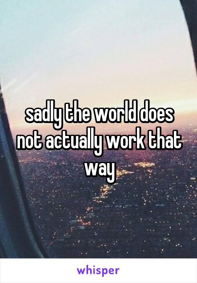 sadly the world does not actually work that way