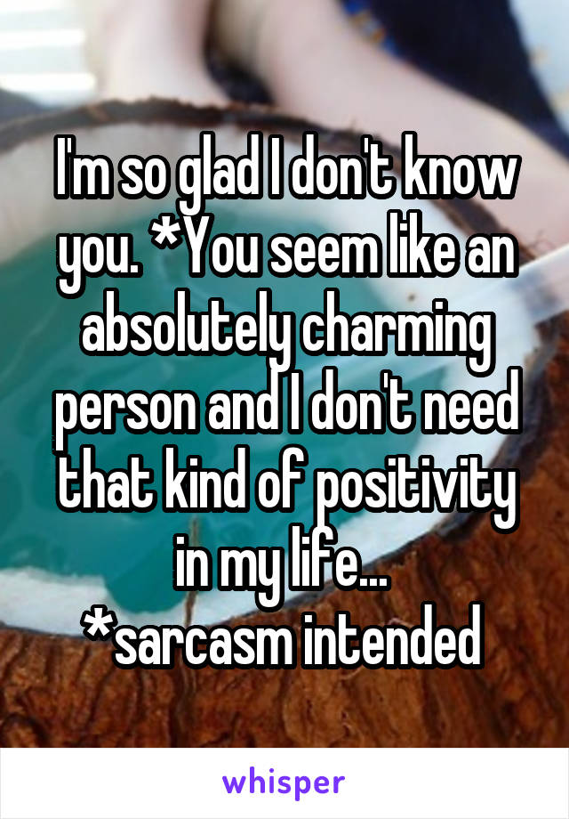 I'm so glad I don't know you. *You seem like an absolutely charming person and I don't need that kind of positivity in my life... 
*sarcasm intended 